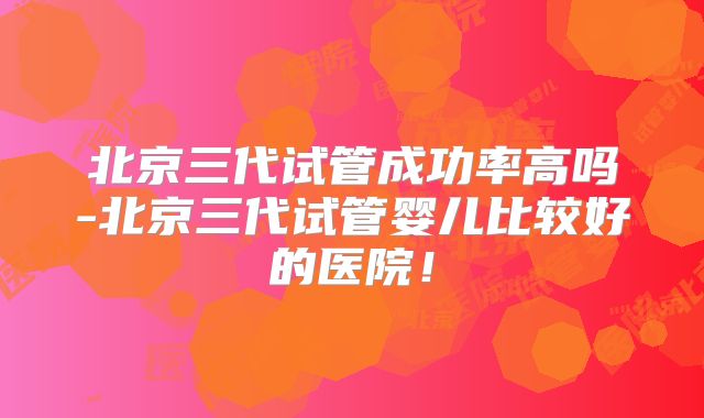 北京三代试管成功率高吗-北京三代试管婴儿比较好的医院！