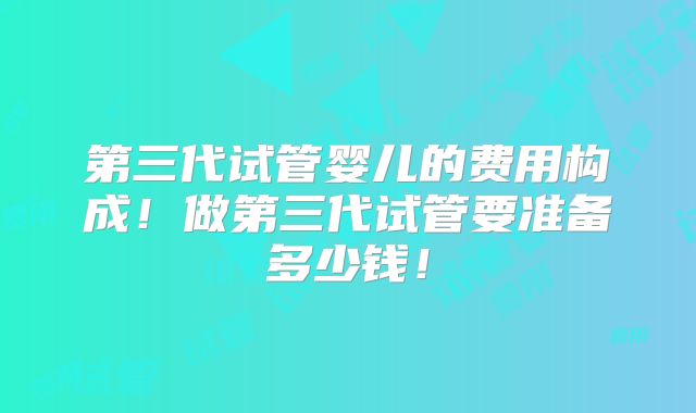 第三代试管婴儿的费用构成！做第三代试管要准备多少钱！