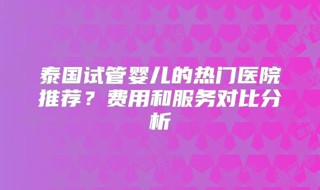 泰国试管婴儿的热门医院推荐？费用和服务对比分析