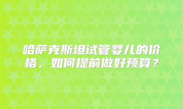 哈萨克斯坦试管婴儿的价格,如何提前做好预算?