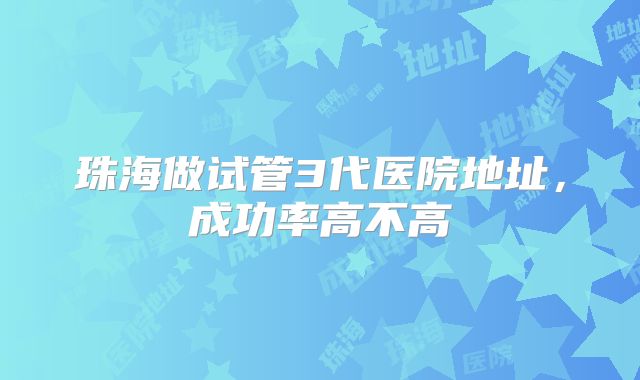 珠海做试管3代医院地址，成功率高不高