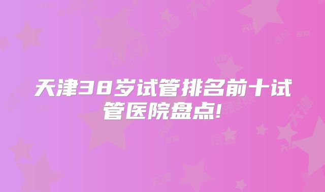 天津38岁试管排名前十试管医院盘点!