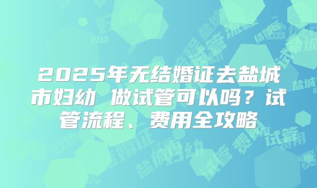 2025年无结婚证去盐城市妇幼 做试管可以吗?试管流程、费用全攻略
