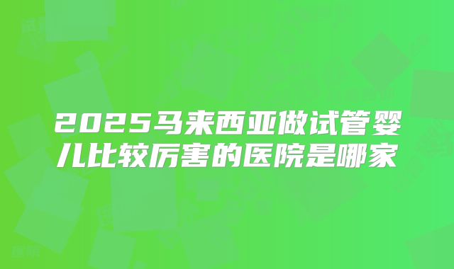 2025马来西亚做试管婴儿比较厉害的医院是哪家