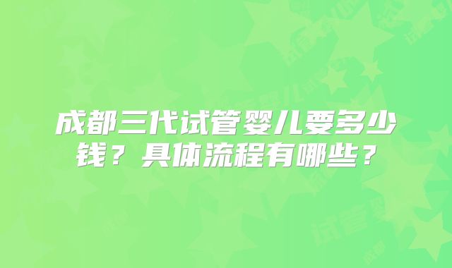 成都三代试管婴儿要多少钱？具体流程有哪些？