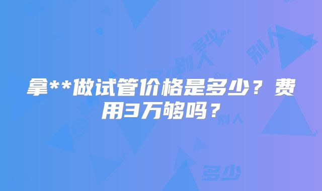 拿**做试管价格是多少？费用3万够吗？