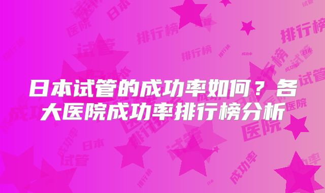 日本试管的成功率如何？各大医院成功率排行榜分析