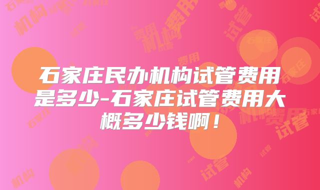 石家庄民办机构试管费用是多少-石家庄试管费用大概多少钱啊!