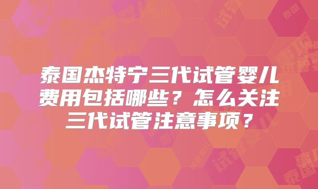 泰国杰特宁三代试管婴儿费用包括哪些？怎么关注三代试管注意事项？