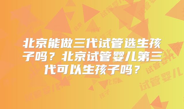 北京能做三代试管选生孩子吗?北京试管婴儿第三代可以生孩子吗?