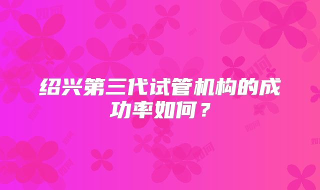 绍兴第三代试管机构的成功率如何？