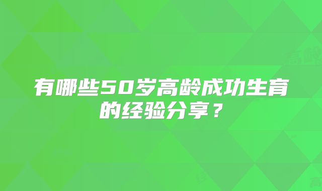 有哪些50岁高龄成功生育的经验分享?