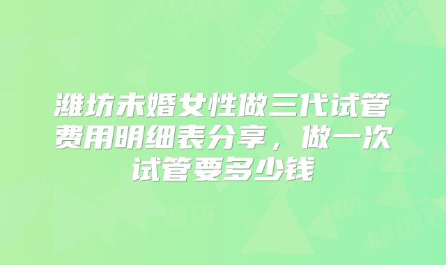 潍坊未婚女性做三代试管费用明细表分享,做一次试管要多少钱