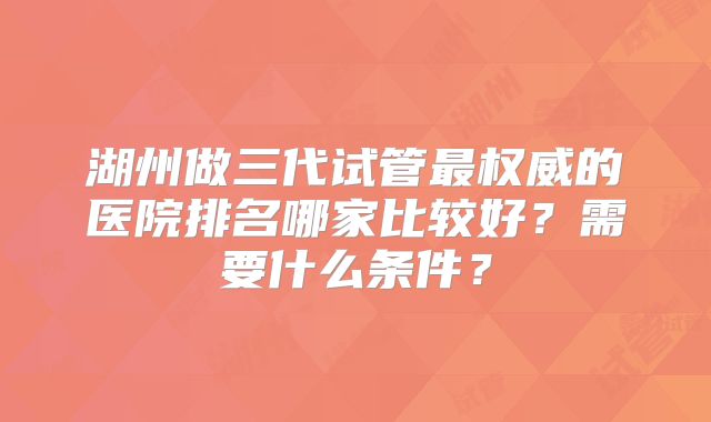 湖州做三代试管最权威的医院排名哪家比较好？需要什么条件？