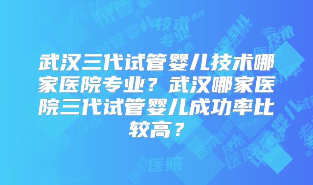 武汉三代试管婴儿技术哪家医院专业？武汉哪家医院三代试管婴儿成功率比较高？