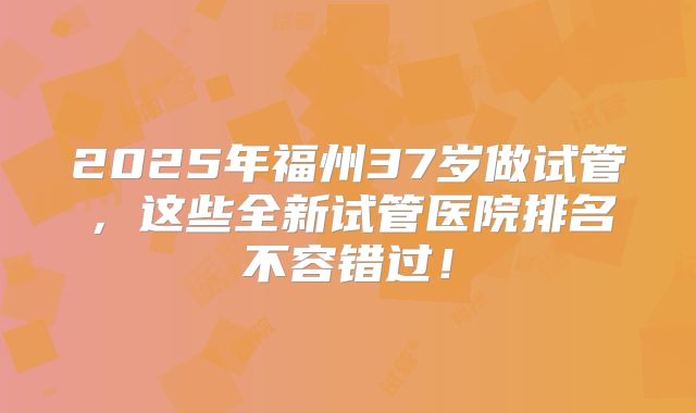 2025年福州37岁做试管，这些全新试管医院排名不容错过！