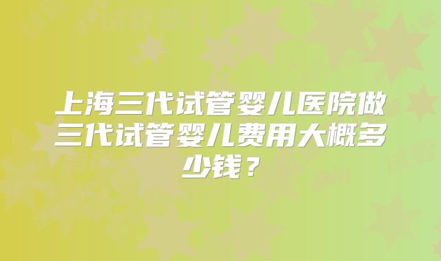 上海三代试管婴儿医院做三代试管婴儿费用大概多少钱?