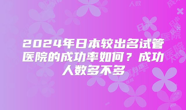 2024年日本较出名试管医院的成功率如何？成功人数多不多