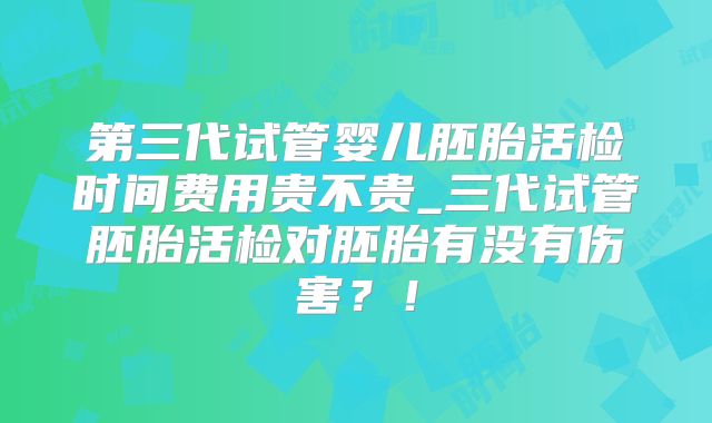 第三代试管婴儿胚胎活检时间费用贵不贵_三代试管胚胎活检对胚胎有没有伤害?!