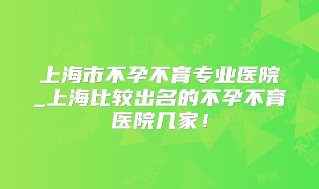 上海市不孕不育专业医院_上海比较出名的不孕不育医院几家！