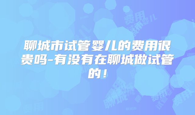 聊城市试管婴儿的费用很贵吗-有没有在聊城做试管的！