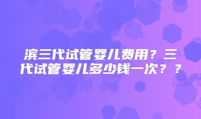 滨三代试管婴儿费用？三代试管婴儿多少钱一次？？