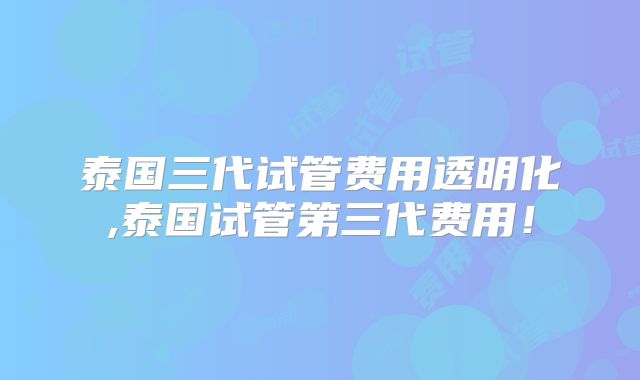 泰国三代试管费用透明化,泰国试管第三代费用！