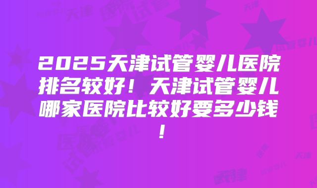 2025天津试管婴儿医院排名较好！天津试管婴儿哪家医院比较好要多少钱！