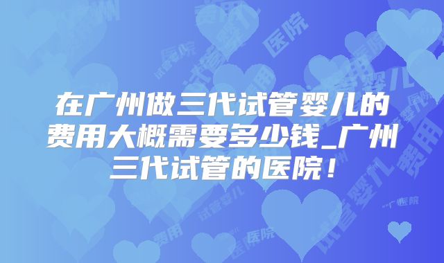 在广州做三代试管婴儿的费用大概需要多少钱_广州三代试管的医院!