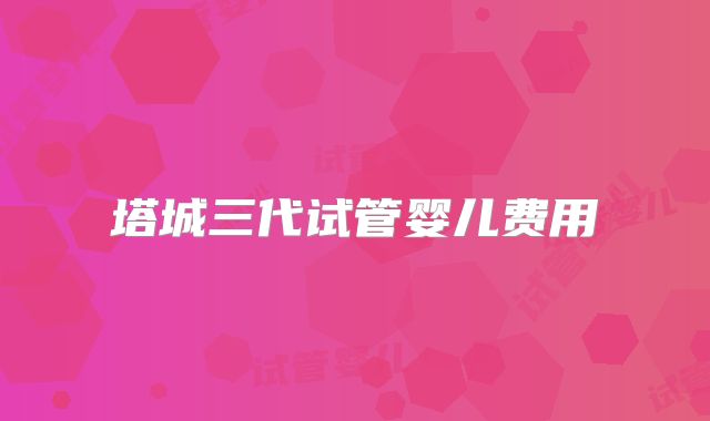 塔城三代试管婴儿费用