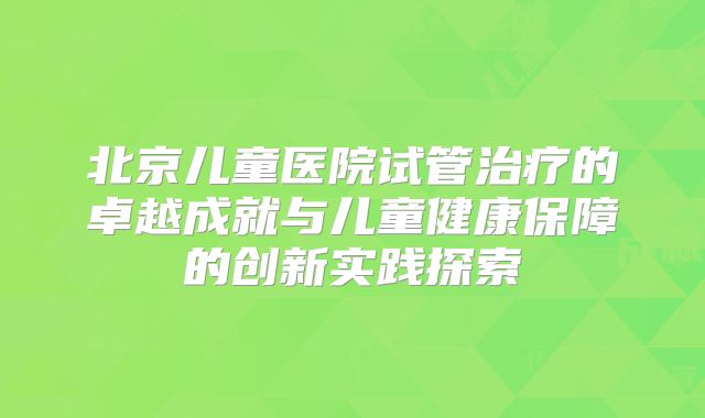 北京儿童医院试管治疗的卓越成就与儿童健康保障的创新实践探索