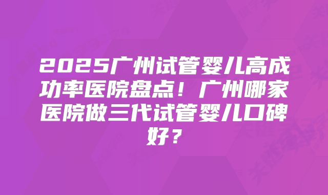 2025广州试管婴儿高成功率医院盘点!广州哪家医院做三代试管婴儿口碑好?
