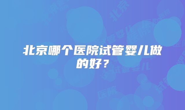 北京哪个医院试管婴儿做的好？