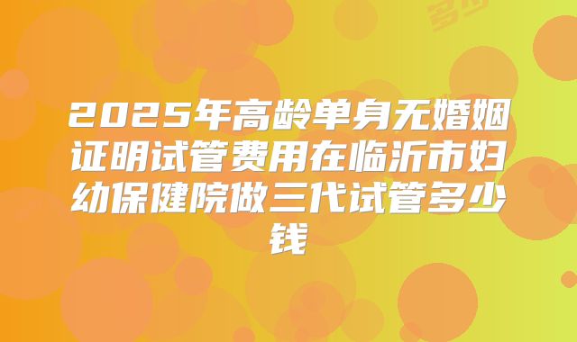 2025年高龄单身无婚姻证明试管费用在临沂市妇幼保健院做三代试管多少钱