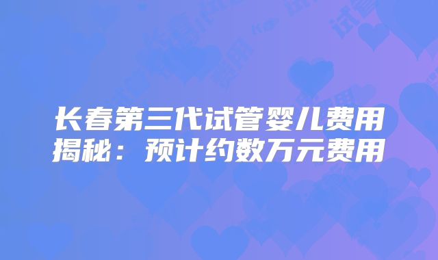 长春第三代试管婴儿费用揭秘:预计约数万元费用