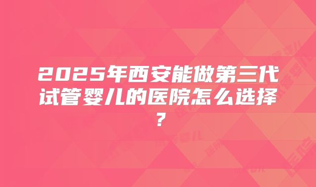 2025年西安能做第三代试管婴儿的医院怎么选择？