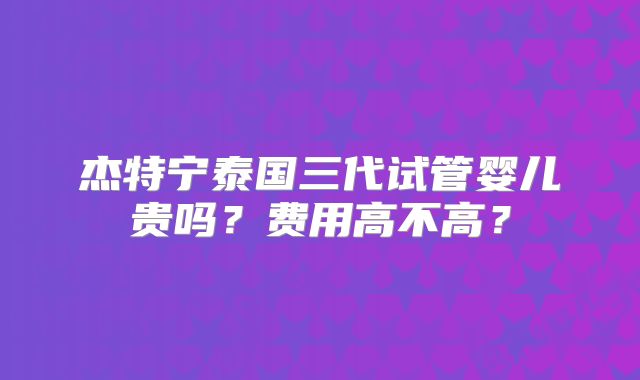 杰特宁泰国三代试管婴儿贵吗？费用高不高？