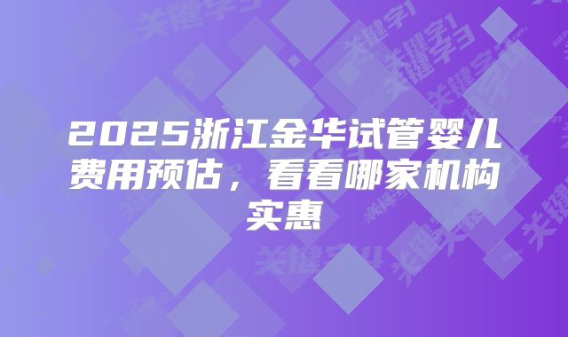 2025浙江金华试管婴儿费用预估,看看哪家机构实惠