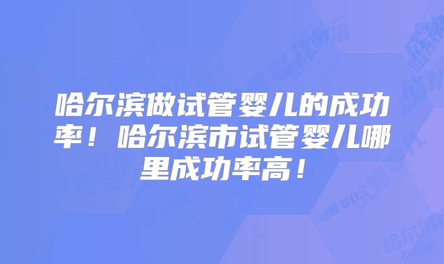 哈尔滨做试管婴儿的成功率！哈尔滨市试管婴儿哪里成功率高！