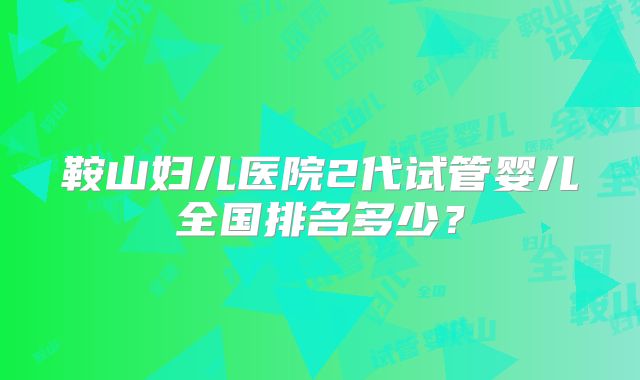 鞍山妇儿医院2代试管婴儿全国排名多少？