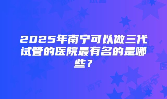 2025年南宁可以做三代试管的医院最有名的是哪些？