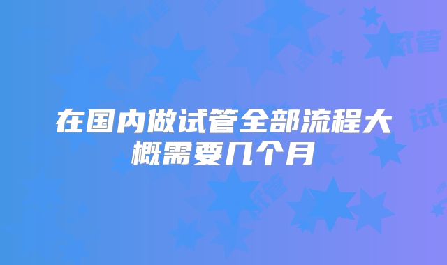 在国内做试管全部流程大概需要几个月