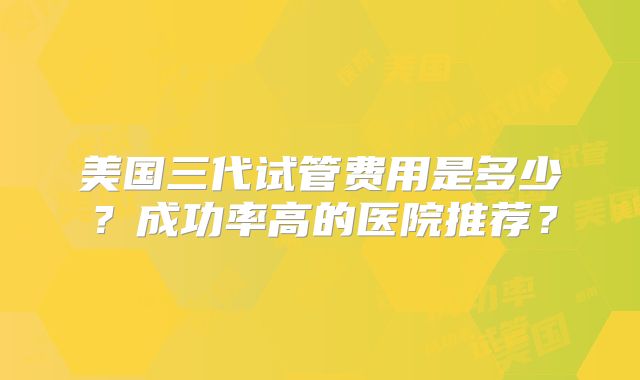 美国三代试管费用是多少?成功率高的医院推荐?