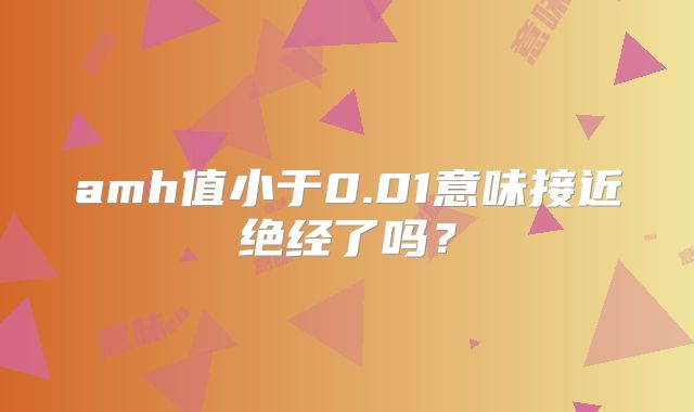 amh值小于0.01意味接近绝经了吗?