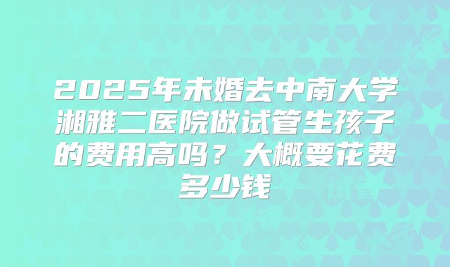 2025年未婚去中南大学湘雅二医院做试管生孩子的费用高吗?大概要花费多少钱