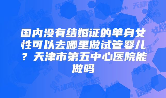 国内没有结婚证的单身女性可以去哪里做试管婴儿？天津市第五中心医院能做吗