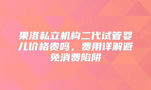 果洛私立机构二代试管婴儿价格贵吗,费用详解避免消费陷阱