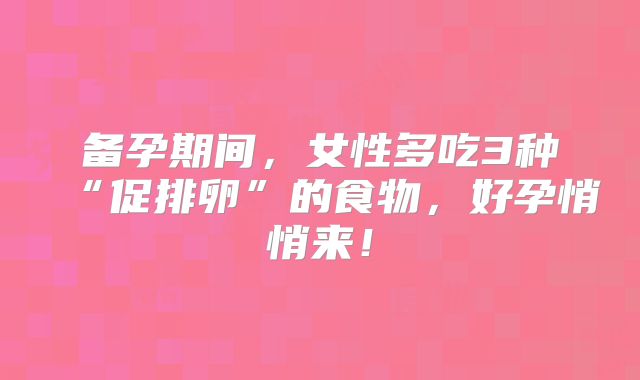 备孕期间,女性多吃3种“促排卵”的食物,好孕悄悄来!
