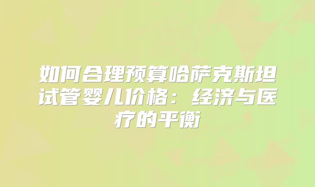 如何合理预算哈萨克斯坦试管婴儿价格：经济与医疗的平衡