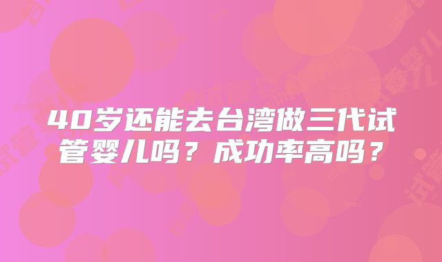 40岁还能去台湾做三代试管婴儿吗?成功率高吗?